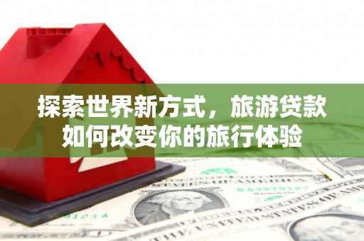 赤城探索世界新方式，旅游贷款如何改变你的旅行体验