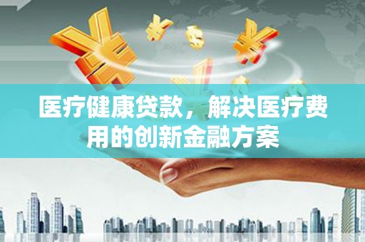 赤城医疗健康贷款，解决医疗费用的创新金融方案
